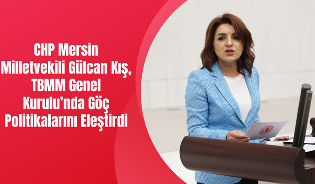 CHP Mersin Milletvekili Gülcan Kış, TBMM Genel Kurulu’nda Göç Politikalarını Eleştirdi