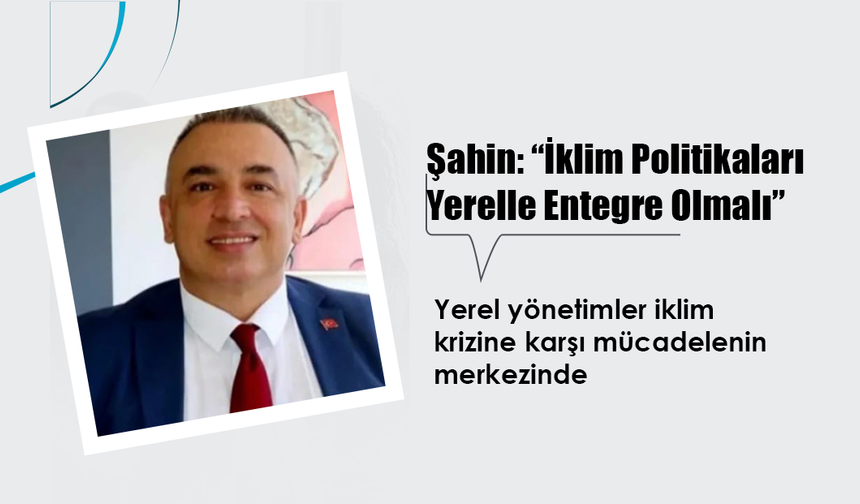 Şahin, "İklim Değişikliği Politikaları ve Yerel Yönetimlerin Entegrasyonu Sağlanmalı"