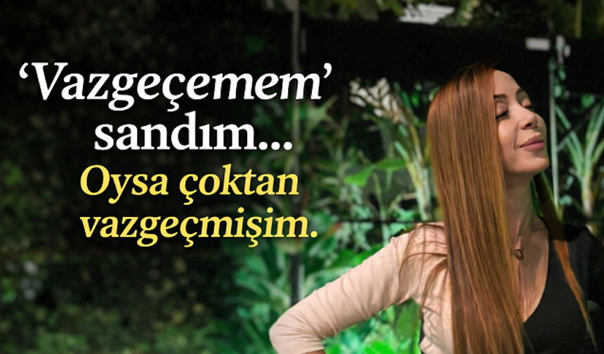 “Vazgeçemem” sandım… Oysa çoktan vazgeçmişim.